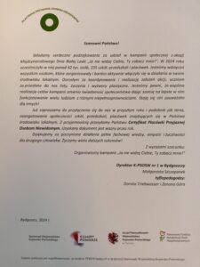 Podziękowania za udział w kampanii: Organizatorzy składają serdeczne podziękowania wszystkim, którzy wzięli udział w kampanii "Ja nie widzę Ciebie, Ty zobacz mnie!". Szczególnie dziękują szkołom, przedszkolom, placówkom, dorosłym i uczniom za zaangażowanie. Podkreślają, że dzięki wspólnym działaniom zwiększa się świadomość społeczna na temat osób niewidomych. Certyfikat Placówki Przyjaznej Osobom Niewidomym: Placówki, które wzięły udział w kampanii, otrzymały Certyfikat Placówki Przyjaznej Osobom Niewidomym. Certyfikat ten jest ważny przez rok. Organizatorzy zachęcają do dalszego zaangażowania w przyszłych edycjach kampanii. Cel kampanii: Celem kampanii jest zwiększenie świadomości społecznej na temat osób niewidomych. Dzięki takim inicjatywom osoby niewidome czują się bardziej zauważalne i akceptowane w społeczeństwie. Organizatorzy: Organizatorami kampanii są: K-PSOSW nr 1 w Bydgoszczy Samorząd Województwa Kujawsko-Pomorskiego Urząd Marszałkowski Województwa Kujawsko-Pomorskiego Państwowy Fundusz Rehabilitacji Osób Niepełnosprawnych Na końcu listu wymienione są nazwiska dyrektora i tyflopedagogów. Finansowanie: Kampania jest współfinansowana ze środków PFRON.